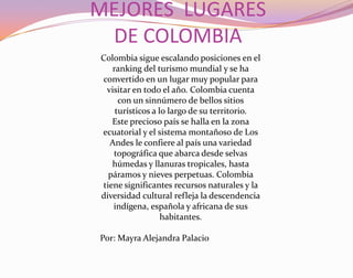 MEJORES  LUGARES DE COLOMBIA Colombia sigue escalando posiciones en el ranking del turismo mundial y se ha convertido en un lugar muy popular para visitar en todo el año. Colombia cuenta con un sinnúmero de bellos sitios turísticos a lo largo de su territorio.Este precioso país se halla en la zona ecuatorial y el sistema montañoso de Los Andes le confiere al país una variedad topográfica que abarca desde selvas húmedas y llanuras tropicales, hasta páramos y nieves perpetuas. Colombia tiene significantes recursos naturales y la diversidad cultural refleja la descendencia indígena, española y africana de sus habitantes. Por: Mayra Alejandra Palacio 