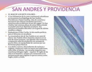 SAN ANDRES Y PROVIDENCIAEL MAR DE LOS SIETE COLORES:A 700 kilómetros de la costa continental colombiana se encuentra el archipiélago de San Andrés, Providencia y Santa Catalina, islas de corsarios y bucaneros que ofrecen excelentes servicios y atractivos que se disfrutan al son del reggae. En San Andrés, hay extensas playas de arena blanca donde se pueden practicar deportes acuáticos. Sus atractivos se pueden descubrir con la guía de isleños amables y alegres.Rodeada por el Mar Caribe, la isla resulta perfecta para el descanso en sus playas.La encantadora isla de San Andrés es un oasis de placer. San Andrés ofrece deportes náuticos en su mar de tonos turquesa, una agitada vida nocturna, compras de miles de productos con ventajas de puerto libre y la tranquilidad de caminar por sus hermosas playas blancas.Los isleños nativos, descendientes de esclavos e ingleses, conservan como un tesoro sus tradiciones, entre ellas, el idioma. Las escuelas imparten una enseñanza bilingüe inglés – español. El inglés de las islas es el británico, aunque con variaciones en la pronunciación que originan lo que se conoce como inglés créole o criollo