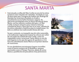 SANTA MARTAEstá situada a orillas del Mar Caribe en uno de los sitios turísticos más visitados de Colombia. Fundada en 1525 (8 años antes que Cartagena de Indias) por Rodrigo de Bastidas fue la primera fundada en el país y actualmente es una bahía hermosa y segura. Su ubicación privilegiada entre la Sierra Nevada de Santa Marta, con las mayores cumbres del país, y el Mar Caribe, la hacen atractiva para visitar la inmensa variedad de fauna y flora que hay en la zona, además de los sitios cultarales e históricos que la ciudad posee. En Julio se celebran las tradicionales fiestas del mar.Su paz y armonía, su tranquilo mar de color esmeralda, y la exuberante vegetación tropical la colocan por sobre de casi todas las ciudad del mar Caribe, como un inigualable centro vacacional. Santa Marta es uno de esos lugares en los que dan ganas de quedarse a vivir. Para los colombianos Santa Marta es el primer destino de vacaciones.En sus alrededores encontramos lugares increíbles como el barrio turístico de El Rodadero, parques nacionales como el Parque Tayrona, playas de arena blanca y pueblecitos de pescadores muy pintorescos