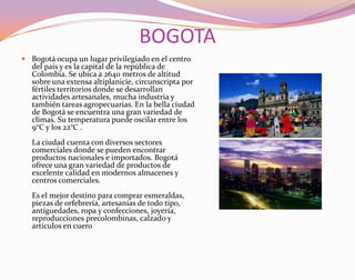 BOGOTABogotá ocupa un lugar privilegiado en el centro del pais y es la capital de la república de Colombia. Se ubica a 2640 metros de altitud sobre una extensa altiplanicie, circunscripta por fértiles territorios donde se desarrollan actividades artesanales, mucha industria y también tareas agropecuarias. En la bella ciudad de Bogotá se encuentra una gran variedad de climas. Su temperatura puede oscilar entre los 9°C y los 22°C . La ciudad cuenta con diversos sectores comerciales donde se pueden encontrar productos nacionales e importados. Bogotá ofrece una gran variedad de productos de excelente calidad en modernos almacenes y centros comerciales. Es el mejor destino para comprar esmeraldas, piezas de orfebrería, artesanías de todo tipo, antiguedades, ropa y confecciones, joyería, reproducciones precolombinas, calzado y artículos en cuero