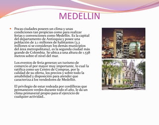 MEDELLINPocas ciudades poseen un clima y unas condiciones tan propicias como para realizar ferias y convenciones como Medellín. Es la capital del departamento de Antioquia y posee una población de 2.1 millones de habitantes (3.2 millones si se consideran los demás municipios del área metropolitana), es la segunda ciudad más grande de Colombia. Se ubica a una altura de 1.538 metros sobre el nivel del mar.Los eventos de feria generan un turismo de comercio al por mayor muy importante, lo cual la ratifica como un Centro de Compras, por la calidad de su oferta, los precios y sobre todo la amabilidad y disposición para atender que caracteriza a los vendedores de Medellín. El privilegio de estar rodeada por cordilleras que permanecen verdes durante todo el año, le da un clima primaveral propio para el ejercicio de cualquier actividad..
