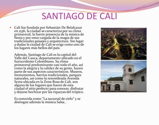 SANTIAGO DE CALICali fue fundada por Sebastián De Belalcazar en 1536, la ciudad se caracteriza por su clima primaveral, la fuerte presencia de la música de fiesta y por estar cargada de la magia de sus tradicionales paisajes y arquitectura. Sin lugar a dudas la ciudad de Cali se erige como uno de los lugares más bellos del país. Además, Santiago de Cali es la capital del Valle del Cauca, departamento ubicado en el Suroccidente Colombiano. Su clima primaveral predominante casi todo el año, así como la alegría y la calidez de su gente, hacen parte de sus aspectos característicos. Museos, monumentos, barrios tradicionales, parques naturales, así como la renombrada Avenida Sexta ubicada en la Zona Rosa de Cali, son alguno de los lugares que hacen de esta ciudad el sitio perfecto para conocer, disfrutar y dejarse hechizar por las riquezas del trópico.Es conocida como "La sucursal de cielo" y se distingue además la música Salsa..