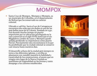 MOMPOXSanta Cruz de Mompox, Mompox o Mompós, es un municipio de Colombia, en el departamento de Bolívar que ha conservado su carácter colonial. Ubicado a 248 Km. hacia el sur de Cartagena se encuentra esta urbe que sin dudas es una de las más bellas joyas de la Colonia, fundada en 1530. Fué durante mucho tiempo un puerto importante por su ubicación privilegiada en la ruta comercial en el siglo XVIII hasta que el río Magdalena cambio de cauce y Mompox quedó aislada perdiendo su importancia como puerto fluvial. Precisamente esta circunstancia es la que ha posibilitado que la ciudad colonial se conserve casi intacta hasta nuestros días.El desarrollo urbano de la ciudad giró siempre en torno a las diferentes iglesias, y en ellas se plasmaron con notable maestría la habilidad y creatividad de los constructores, al punto que en ningún otro lugar de la Nueva Granada se manifiesta tal originalidad en las formas y tanto desapego a los cánones establecidos