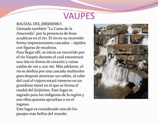 VAUPESRAUDAL DEL JIRIJIRIMO:Llamado también “La Cama de la Anaconda”, por la presencia de boas acuáticas en el río. El río en su recorrido forma impresionantes cascadas – rápidos con figuras de escaleras.Para llegar allí, se inicia un recorrido por el río Vaupés durante el cual encontrará una isla en forma de corazón y varias caídas de 100 y 200 mt. Más adelante, el río se desliza por una cascada multicolor para después atravesar un cañón, al cabo del cual el viajero estará inmerso en un grandioso túnel en el que se forma el raudal del Jirijirimo. Este lugar es sagrado para los indígenas de la región y son ellos quienes aprueban o no el ingresoEste lugar es considerado uno de los parajes más bellos del mundo.