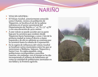NARIÑOVOLCAN AZUFRAL:El Volcán Azufral, anteriormente conocido como Chaitán, vecino a la población de Túquerres, se localiza al sur de la cadena volcánica en el sector suroriental del Departamento de Nariño a 1° 05' N y 77° 43'W y con una elevación de 4070 msnm. A este volcán se puede acceder por su parte baja por la carretera que conduce desde Túquerres hacia Samaniego; a unos 7 km de la primera ciudad se toma el desvío a mano izquierda y de ahí en adelante se continúa por la carretera hasta la cabaña de Corponariño. En la región de influencia del volcán Azufral se localizan varios municipios entre los que se mencionan a Mallama, Sapuyes, Túquerres y Santa Cruz. En siglos pasados, estas poblaciones correspondían a sencillos caseríos, sin embargo, con el tiempo se ha ido incrementado el número de habitantes así como la cantidad de poblaciones asentadas en sus faldas y la frontera agrícola. 