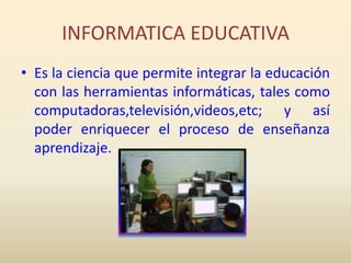 INFORMATICA EDUCATIVAEs la ciencia que permite integrar la educación con las herramientas informáticas, tales como computadoras,televisión,videos,etc; y así poder enriquecer el proceso de enseñanza aprendizaje.