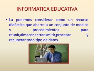 INFORMATICA EDUCATIVALa podemos considerar como un recurso didáctico que abarca a un conjunto de medios y procedimientos para reunir,almacenar,transmitir,procesar y recuperar todo tipo de datos.