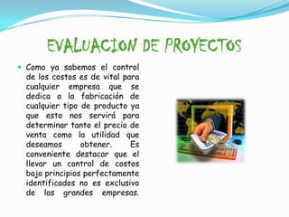 EVALUACION DE PROYECTOSComo ya sabemos el control de los costos es de vital para cualquier empresa que se dedica a la fabricación de cualquier tipo de producto ya que esto nos servirá para determinar tanto el precio de venta como la utilidad que deseamos obtener. Es conveniente destacar que el llevar un control de costos bajo principios perfectamente identificados no es exclusivo de las grandes empresas.  