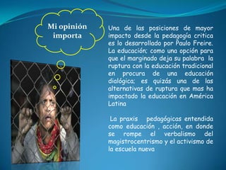 Mi opinión importa Una de las posiciones de mayor impacto desde la pedagogía critica es lo desarrollado por Paulo Freire. La educación; como una opción para que el marginado deja su palabra  la ruptura con la educación tradicional en procura de una educación dialógica; es quizás una de las alternativas de ruptura que mas ha impactado la educación en América Latina La praxis   pedagógicas entendida como educación , acción, en donde se rompe el verbalismo del magistrocentrismo y el activismo de la escuela nueva   
