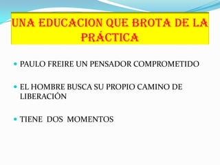 UNA EDUCACION QUE BROTA DE LA  PRÁCTICAPAULO FREIRE UN PENSADOR COMPROMETIDOEL HOMBRE BUSCA SU PROPIO CAMINO DE LIBERACIÓNTIENE  DOS  MOMENTOS