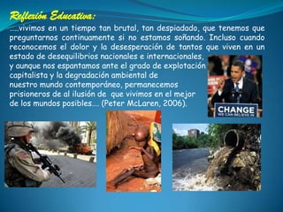 Reflexión Educativa:…..vivimos en un tiempo tan brutal, tan despiadado, que tenemos que preguntarnos continuamente si no estamos soñando. Incluso cuando reconocemos el dolor y la desesperación de tantos que viven en un estado de desequilibrios nacionales e internacionales, y aunque nos espantamos ante el grado de explotación capitalista y la degradación ambiental de nuestro mundo contemporáneo, permanecemos prisioneros de al ilusión de  que vivimos en el mejor de los mundos posibles…. (Peter McLaren, 2006). 
