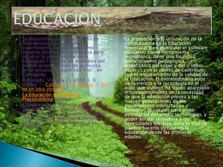 Se desarrolla una investigación de intervención con un cuasi-experimento, la que tiene como objetivo diseñar una estrategia para mejorar la participación en la Educación Física de los escolares del primer grado a través de la música en la escuela “Nguyen Van Troi”, en Camagüey.Publicado: VieMay 21 2010  |  0 visitas  |   Calificar  |  Comentar  |  Abrir en otra ventanaLa Educación en América Precolombina (nuevo) El jóven azteca, era educado sobre el goce de alcanzar la vida futura, muriendo como un guerrero (y no de causa natural), llegando a preferir a otras, la muerte en combate o en sacrificio.La promoción y la utilización de la computadora en la Educación Preescolar y en particular el software educativo como herramienta tecnológica, tiene una finalidad esencialmente pedagógica, orientadora del saber y del \"saber hacer\", con el objeto de contribuir con el mejoramiento de la calidad de la Educación. El extraordinario auge de la ciencia y la tecnología en el siglo que vivimos ha traído aparejado el cuestionamiento de la necesidad de que la educación provea a las nuevas generaciones de las posibilidades intelectuales y formativo generales para poder asimilar tal desarrollo tecnológico, y poder así dar respuesta a las necesidades sociales, para lo cual se plantea hacerlo incluso en la educación desde las primeras edades.EDUCACION