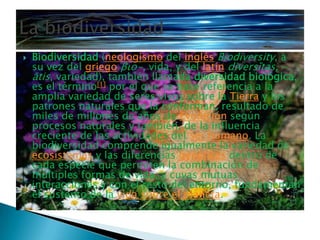 Biodiversidad (neologismo del inglésBiodiversity, a su vez del griegoβιο-, vida, y del latíndiversĭtas, -ātis, variedad), también llamada diversidad biológica, es el término[1] por el que se hace referencia a la amplia variedad de seres vivos sobre la Tierra y los patrones naturales que la conforman, resultado de miles de millones de años de Evolución según procesos naturales y también, de la influencia creciente de las actividades del ser humano. La biodiversidad comprende igualmente la variedad de ecosistemas y las diferencias genéticas dentro de cada especie que permiten la combinación de múltiples formas de vida, y cuyas mutuas interacciones y con el resto del entorno, fundamentan el sustento de la vida sobre el planeta.La biodiversidad