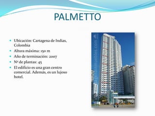 PALMETTOUbicación: Cartagena de Indias, ColombiaAltura máxima: 150 mAño de terminación: 2007Nº de plantas: 45El edificio es una gran centro comercial. Además, es un lujoso hotel.