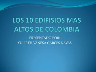 LOS 10 EDIFISIOS MAS ALTOS DE COLOMBIA PRESENTADO POR:  YULIRTH VANESA GARCES NAVAS 