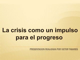 La crisis como un impulso  para el progreso   Presentacion realizada por Victor Tabares 