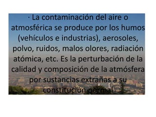 · La contaminación del aire o atmosférica se produce por los humos (vehículos e industrias), aerosoles, polvo, ruidos, malos olores, radiación atómica, etc. Es la perturbación de la calidad y composición de la atmósfera por sustancias extrañas a su constitución normal