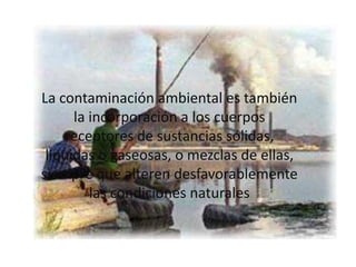 La contaminación ambiental es también la incorporación a los cuerpos receptores de sustancias sólidas, liquidas o gaseosas, o mezclas de ellas, siempre que alteren desfavorablemente las condiciones naturales