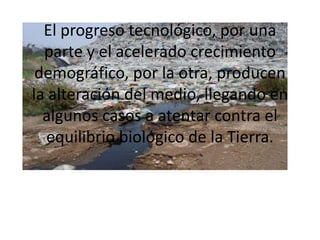 El progreso tecnológico, por una parte y el acelerado crecimiento demográfico, por la otra, producen la alteración del medio, llegando en algunos casos a atentar contra el equilibrio biológico de la Tierra.