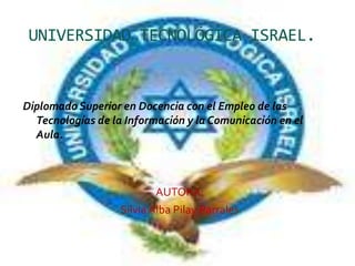 UNIVERSIDAD TECNOLÓGICA ISRAEL. Diplomado Superior en Docencia con el Empleo de las Tecnologías de la Información y la Comunicación en el Aula.  AUTORA:   Silvia Alba Pilay Parrales 