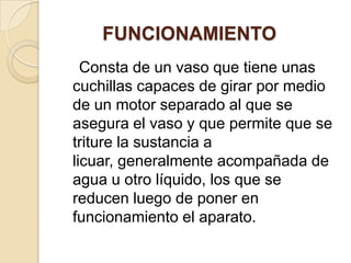               FUNCIONAMIENTO    Consta de un vaso que tiene unas cuchillas capaces de girar por medio de un motor separado al que se asegura el vaso y que permite que se triture la sustancia a licuar, generalmente acompañada de agua u otro líquido, los que se reducen luego de poner en funcionamiento el aparato.