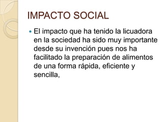 IMPACTO SOCIALEl impacto que ha tenido la licuadora en la sociedad ha sido muy importante desde su invención pues nos ha facilitado la preparación de alimentos de una forma rápida, eficiente y sencilla,