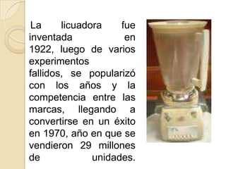    La licuadora fue inventada en 1922, luego de varios experimentos fallidos, se popularizó con los años y la competencia entre las marcas, llegando a convertirse en un éxito en 1970, año en que se vendieron 29 millones de unidades.