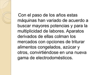    Con el paso de los años estas máquinas han variado de acuerdo a buscar mayores potencias y para la multiplicidad de labores. Aparatos derivados de ellas colman los mercados con opciones de triturar alimentos congelados, azúcar y otros, convirtiéndose en una nueva gama de electrodomésticos.