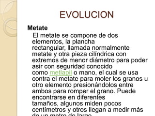              EVOLUCIONMetate    El metate se compone de dos elementos, la plancha rectangular, llamada normalmente metate y otra pieza cilíndrica con extremos de menor diámetro para poder asir con seguridad conocido como metlapil o mano, el cual se usa contra el metate para moler los granos u otro elemento presionándolos entre ambos para romper el grano. Puede encontrarse en diferentes tamaños, algunos miden pocos centímetros y otros llegan a medir más de un metro de largo.
