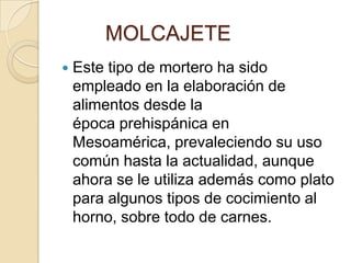         MOLCAJETEEste tipo de mortero ha sido empleado en la elaboración de alimentos desde la época prehispánica en Mesoamérica, prevaleciendo su uso común hasta la actualidad, aunque ahora se le utiliza además como plato para algunos tipos de cocimiento al horno, sobre todo de carnes.