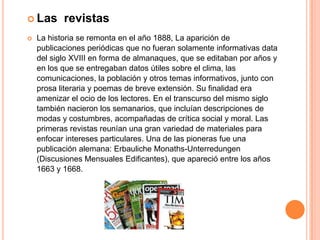Probablemente el país en que más revistas se publican en la actualidad sea Japón donde existen varios millares de revistas distintas—, seguido de los Estados Unidos. Es importante señalar que las revistas si bien tuvieron un surgimiento similar al de los periódicos, estas se destacaron por surgir a partir de las iniciativas de una clase intelectual y letrada que pretendían hacer énfasis en ciertos temas de interés en especial los culturales. Hoy en día es uno de los medios escritos más vendidos y utilizados.
