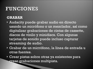 GRABAR Audacity puede grabar audio en directo usando un micrófono o un mezclador, así como digitalizar grabaciones de cintas de cassette, discos de vinilo y minidiscs. Con algunas tarjetas de sonido puede incluso capturar streaming de audio. Grabar de un micrófono, la línea de entrada u otras fuentes. Crear pistas sobre otras ya existentes para crear grabaciones multipista. 