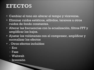 Cambiar el tono sin alterar el tempo y viceversa. Eliminar ruidos estáticos, silbidos, tarareos u otros ruidos de fondo constantes. Alterar las frecuencias con la ecualización, filtros FFT y amplificar los bajos. Ajustar los volúmenes con el compresor, amplificar y normalizar los efectos . Otros efectos incluídos:  Eco Fase Wahwah Inversión 