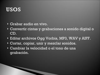 Grabar audio en vivo. Convertir cintas y grabaciones a sonido digital o CD. Editar archivos Ogg Vorbis, MP3, WAV y AIFF. Cortar, copiar, unir y mezclar sonidos. Cambiar la velocidad o el tono de una grabación. 
