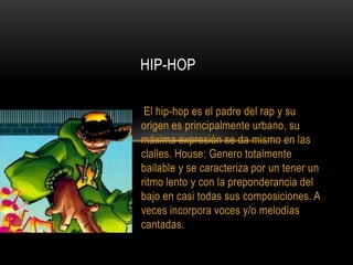 HIP-HOPEl hip-hop es el padre del rap y su origen es principalmente urbano, su máxima expresión se da mismo en las clalles. House: Genero totalmente bailable y se caracteriza por un tener un ritmo lento y con la preponderancia del bajo en casi todas sus composiciones. A veces incorpora voces y/o melodías cantadas. 