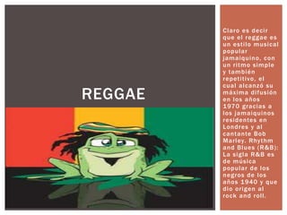 Claro es decir que el reggae es un estilo musical popular jamaiquino, con un ritmo simple y también repetitivo, el cual alcanzó su máxima difusión en los años 1970 gracias a los jamaiquinos residentes en Londres y al cantante Bob Marley. Rhythm and Blues (R&B): La sigla R&B es de música popular de los negros de los años 1940 y que dio origen al rock and roll.REGGAE