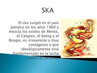 SKAEl ska surgió en el país Jamaica en los años 1960 y mezcla los estilos de Mentó, el Calypso, el Swing y el Boogie, es irreverente y muy contagioso y que ideológicamente está fundamentado en la lucha contra el racismo. 