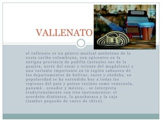 VALLENATOel vallenato es un género musical autóctono de la costa caribe colombiana, con epicentro en la antigua provincia de padilla (actuales sur de la guajira, norte del cesary oriente del magdalena) y una variante importante en la región sabanera de los departamentos de bolívar, sucre y córdoba. su popularidad se ha extendido hoy a todas las regiones del país y países vecinos como venezuela, panamá , ecuador y méxico, . se interpreta tradicionalmente con tres instrumentos: el acordeón diatónico, la guacharaca y la caja (tambor pequeño de cuero de chivo). 