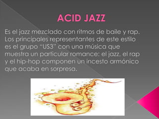 ACID JAZZEs el jazz mezclado con ritmos de baile y rap. Los principales representantes de este estilo es el grupo “US3” con una música que muestra un particular romance: el jazz, el rap y el hip-hop componen un incesto armónico que acaba en sorpresa.