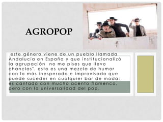 Agropop este género viene de un pueblo llamada Andalucía en España y que institucionalizó la agrupación "no me pises que llevo chanclas". esto es una mezcla de humor con lo más inesperado e improvisado que puede suceder en cualquier bar de moda; es cantado con mucho acento flamenco, pero con la universalidad del pop.