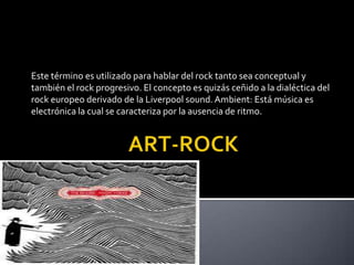 ART-ROCKEste término es utilizado para hablar del rock tanto sea conceptual y también el rock progresivo. El concepto es quizás ceñido a la dialéctica del rock europeo derivado de la Liverpool sound. Ambient: Está música es electrónica la cual se caracteriza por la ausencia de ritmo.