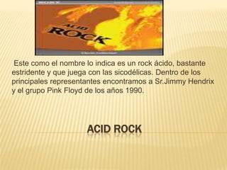 Acid rockEste como el nombre lo indica es un rock ácido, bastante estridente y que juega con las sicodélicas. Dentro de los principales representantes encontramos a Sr.JimmyHendrix y el grupo Pink Floyd de los años 1990.