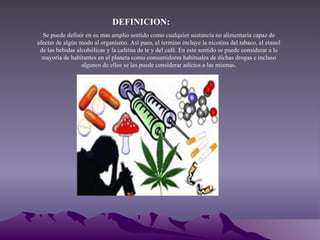 DEFINICION: Se puede definir en su mas amplio sentido como cualquier sustancia no alimentaria capaz de afectar de algún modo al organismo. Así pues, el termino incluye la nicotina del tabaco, el etanol de las bebidas alcohólicas   y la cafeína de te y del café. En este sentido se puede considerar a la mayoría de habitantes en el planeta como consumidores habituales de dichas drogas e incluso algunos de ellos se les puede considerar adictos a las mismas. 