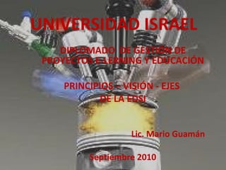 UNIVERSIDAD ISRAEL DIPLOMADO  DE GESTIÓN DE PROYECTOS E-LERNING Y EDUCACIÓN PRINCIPIOS – VISIÓN - EJES  DE LA EDSI Lic. Mario Guamán Septiembre 2010 