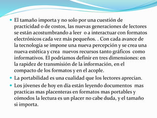  El tamaño importa y no solo por una cuestión de
practicidad o de costos, las nuevas generaciones de lectores
se están acostumbrando a leer o a interactuar con formatos
electrónicos cada vez más pequeños. . Con cada avance de
la tecnología se impone una nueva percepción y se crea una
nueva estética y crea nuevos recursos tanto gráficos como
informativos. El podríamos definir en tres dimensiones: en
la rapidez de transmisión de la información, en el
compacto de los formatos y en el acople.
 La portabilidad es una cualidad que los lectores aprecian.
 Los jóvenes de hoy en día están leyendo documentos mas
practicas mas placenteras en formatos mas portables y
cómodos la lectura es un placer no cabe duda, y el tamaño
si importa.
 