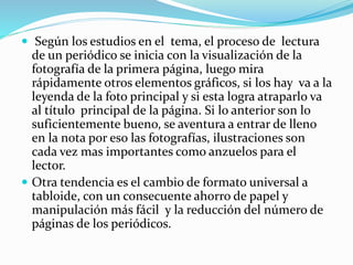  Según los estudios en el tema, el proceso de lectura
de un periódico se inicia con la visualización de la
fotografía de la primera página, luego mira
rápidamente otros elementos gráficos, si los hay va a la
leyenda de la foto principal y si esta logra atraparlo va
al título principal de la página. Si lo anterior son lo
suficientemente bueno, se aventura a entrar de lleno
en la nota por eso las fotografías, ilustraciones son
cada vez mas importantes como anzuelos para el
lector.
 Otra tendencia es el cambio de formato universal a
tabloide, con un consecuente ahorro de papel y
manipulación más fácil y la reducción del número de
páginas de los periódicos.
 