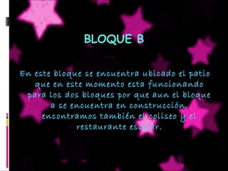 BLOQUE B
En este bloque se encuentra ubicado el patio
que en este momento esta funcionando
para los dos bloques por que aun el bloque
a se encuentra en construcción,
encontramos también el coliseo y el
restaurante escolar.
 