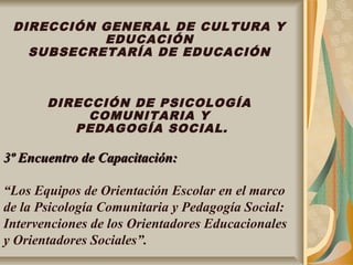 DIRECCIÓN GENERAL DE CULTURA Y
EDUCACIÓN
SUBSECRETARÍA DE EDUCACIÓN
DIRECCIÓN DE PSICOLOGÍA
COMUNITARIA Y
PEDAGOGÍA SOCIAL.
3º Encuentro de Capacitación:3º Encuentro de Capacitación:
“Los Equipos de Orientación Escolar en el marco
de la Psicología Comunitaria y Pedagogía Social:
Intervenciones de los Orientadores Educacionales
y Orientadores Sociales”.
 