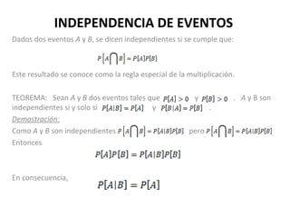 INDEPENDENCIA DE EVENTOS
Dados dos eventos A y B, se dicen independientes si se cumple que:
Este resultado se conoce como la regla especial de la multiplicación.
TEOREMA: Sean A y B dos eventos tales que y . A y B son
independientes si y solo si y .
Demostración:
Como A y B son independientes pero
Entonces
En consecuencia,
 