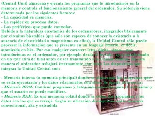 LA UNIDAD CENTRAL
(Central Unit) almacena y ejecuta los programas que le introducimos en la
memoria y controla el funcionamiento general del ordenador. Su potencia viene
determinada por los siguientes factores:
- La capacidad de memoria.
- La rapidez en procesar datos.
- Los periféricos que puede controlar.
Debido a la naturaleza dicotómica de los ordenadores, integrados básicamente
por circuitos biestables (que sólo son capaces de conocer la existencia o la
ausencia de electricidad o magnetismo en ellos), la Unidad Central sólo puede
procesar la información que se presente en un lenguaje binario, es decir,
atomizada en bits. Por eso cualquier carácter: letra, dígito, signo... que
introducimos en el ordenador, por ejemplo desde el teclado, será transformado
en un byte (tira de bits) antes de ser transmitido a la Unidad Central. De esta
manera el ordenador trabajará internamente con bytes Los dispositivos que
integran la Unidad Central son:
- Memoria interna (o memoria principal) donde se almacenan los programas que
se están ejecutando y los datos relacionados con ellos. Se puede diferenciar:
- Memoria ROM. Contiene programas y datos indispensables para el ordenador y
que el usuario no puede modificar.
- Memoria RAM. Es una memoria volátil donde se sitúan los programas y los
datos con los que es trabaja. Según su ubicación distinguimos entre memoria
convencional, alta y extendida
 